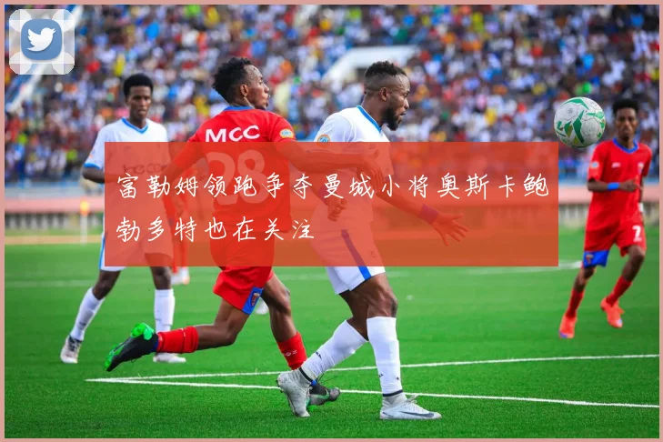 富勒姆领跑争夺曼城小将奥斯卡鲍勃多特也在关注