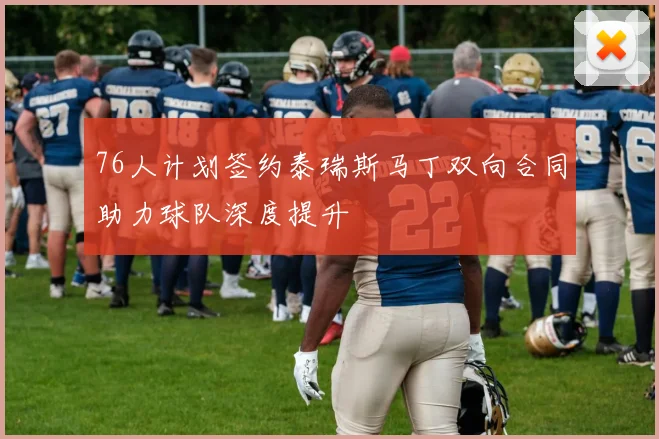 76人计划签约泰瑞斯马丁双向合同助力球队深度提升
