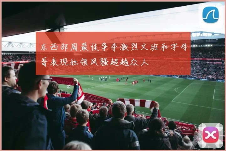 东西部周最佳争夺激烈文班和字母哥表现独领风骚超越众人