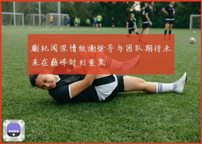 蒯纪闻深情致谢徐导与团队期待未来在巅峰时刻重聚