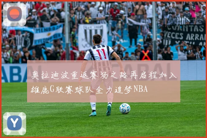 奥拉迪波重返赛场之路再启程加入雄鹿G联赛球队全力追梦NBA