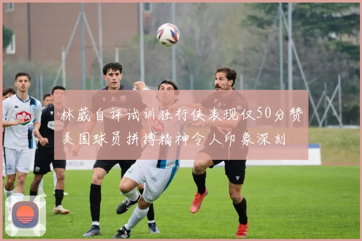 林葳自评试训独行侠表现仅50分赞美国球员拼搏精神令人印象深刻