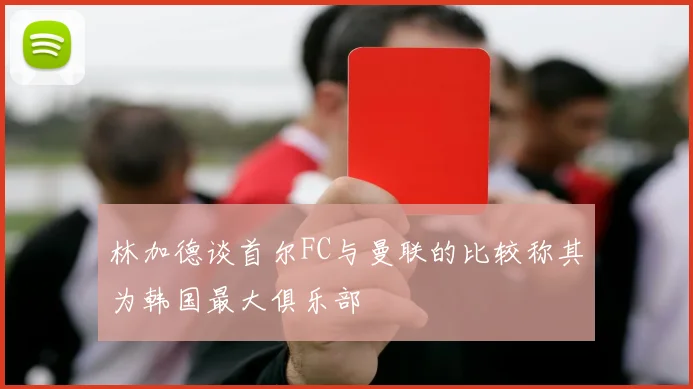 林加德谈首尔FC与曼联的比较称其为韩国最大俱乐部