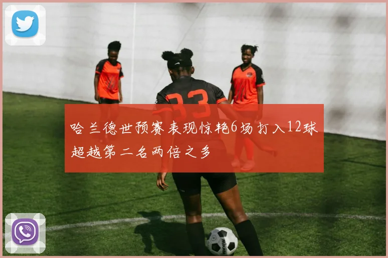 哈兰德世预赛表现惊艳6场打入12球超越第二名两倍之多