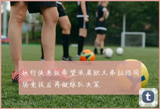 独行侠老板希望浓眉欧文弗拉格同场竞技后再做球队决策