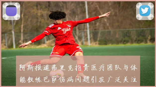 阿斯报道弗里克指责医疗团队与体能教练巴萨伤病问题引发广泛关注