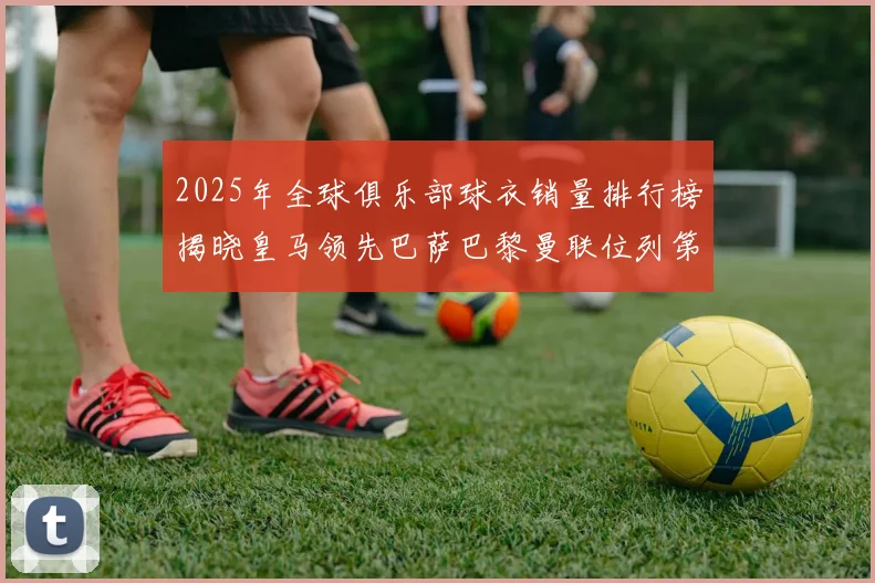2025年全球俱乐部球衣销量排行榜揭晓皇马领先巴萨巴黎曼联位列第七
