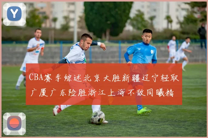 CBA赛季综述北京大胜新疆辽宁轻取广厦广东险胜浙江上海不敌同曦精彩回顾