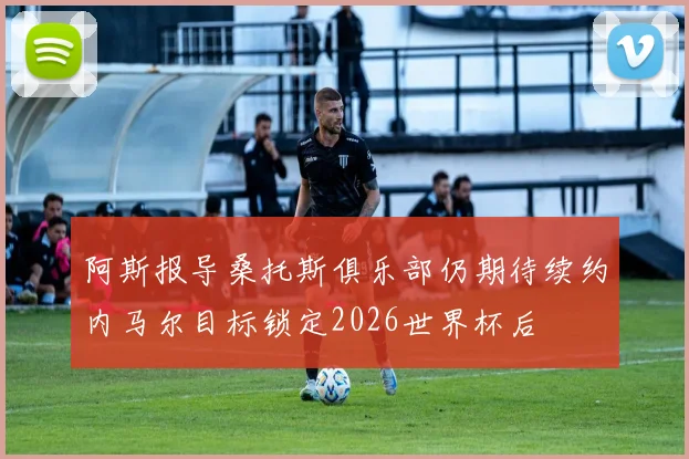阿斯报导桑托斯俱乐部仍期待续约内马尔目标锁定2026世界杯后
