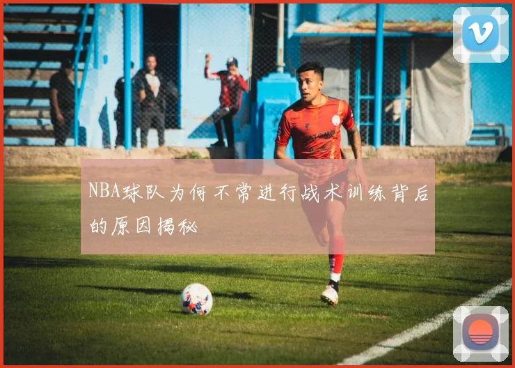 NBA球队为何不常进行战术训练背后的原因揭秘