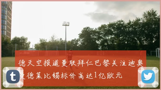 德天空报道曼联拜仁巴黎关注迪奥曼德莱比锡标价高达1亿欧元