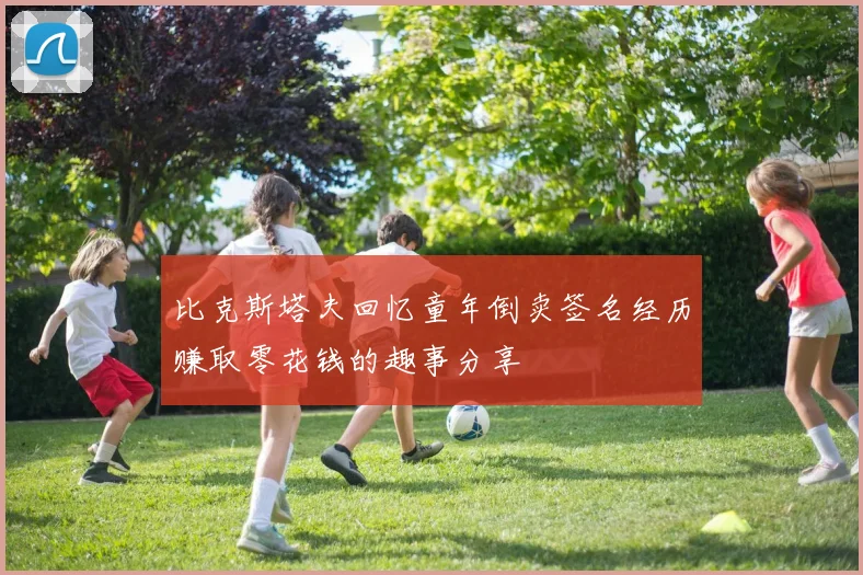 比克斯塔夫回忆童年倒卖签名经历赚取零花钱的趣事分享