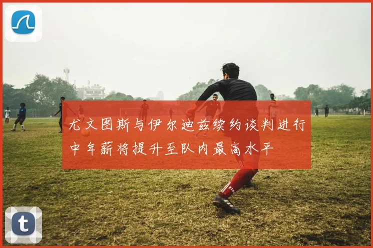 尤文图斯与伊尔迪兹续约谈判进行中年薪将提升至队内最高水平