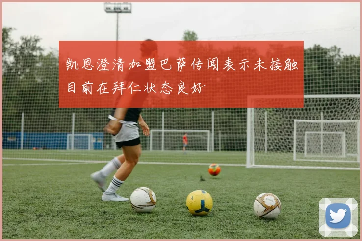 凯恩澄清加盟巴萨传闻表示未接触目前在拜仁状态良好