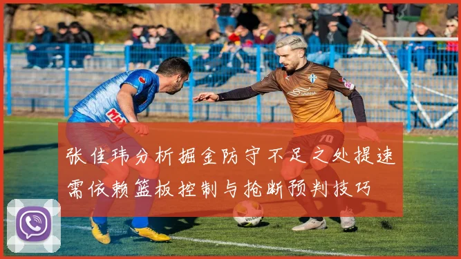 张佳玮分析掘金防守不足之处提速需依赖篮板控制与抢断预判技巧